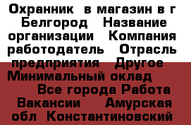 Охранник. в магазин в г. Белгород › Название организации ­ Компания-работодатель › Отрасль предприятия ­ Другое › Минимальный оклад ­ 11 000 - Все города Работа » Вакансии   . Амурская обл.,Константиновский р-н